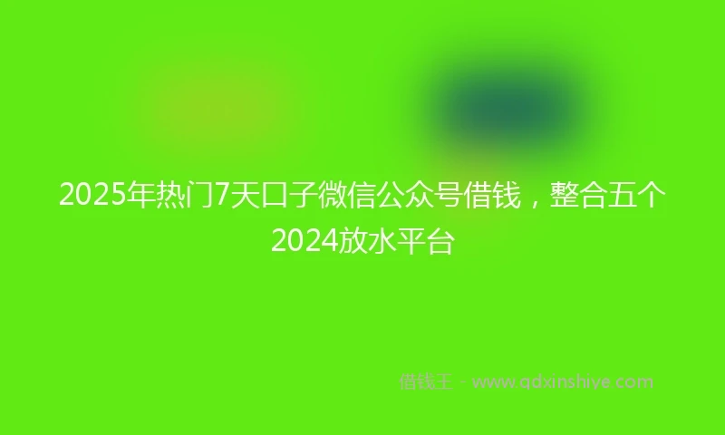 2025年热门7天口子微信公众号借钱，整合五个2024放水平台