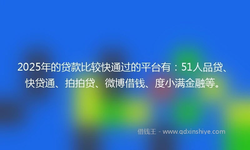 2025年的贷款比较快通过的平台有：51人品贷、快贷通、拍拍贷、微博借钱、度小满金融等。
