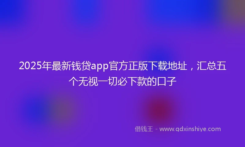 2025年最新钱贷app官方正版下载地址，汇总五个无视一切必下款的口子