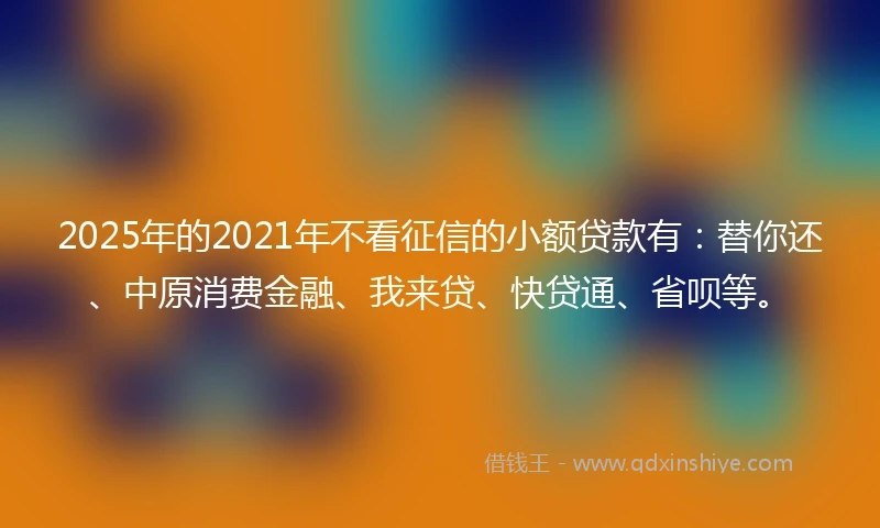 2025年的2021年不看征信的小额贷款有：替你还、中原消费金融、我来贷、快贷通、省呗等。