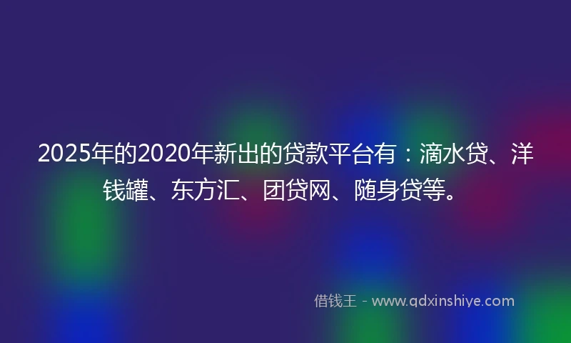 2025年的2020年新出的贷款平台有：滴水贷、洋钱罐、东方汇、团贷网、随身贷等。