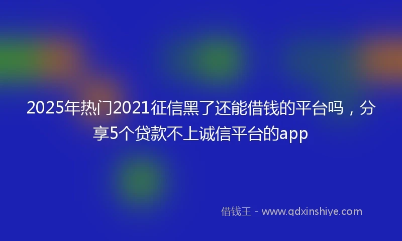 2025年热门2021征信黑了还能借钱的平台吗，分享5个贷款不上诚信平台的app