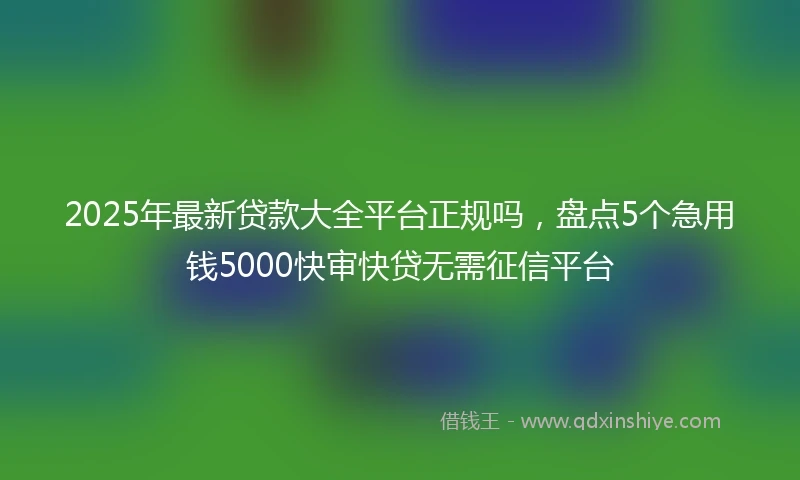 2025年最新贷款大全平台正规吗，盘点5个急用钱5000快审快贷无需征信平台