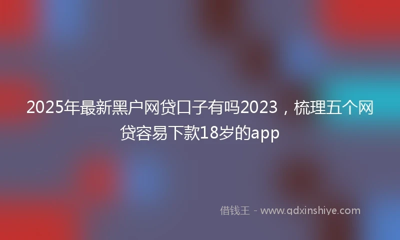 2025年最新黑户网贷口子有吗2023，梳理五个网贷容易下款18岁的app