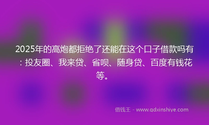 2025年的高炮都拒绝了还能在这个口子借款吗有：投友圈、我来贷、省呗、随身贷、百度有钱花等。