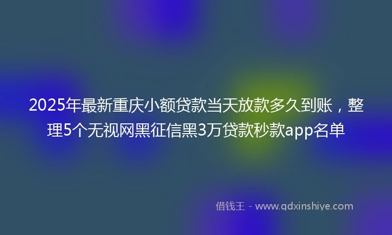 2025年最新重庆小额贷款当天放款多久到账，整理5个无视网黑征信黑3万贷款秒款app名单