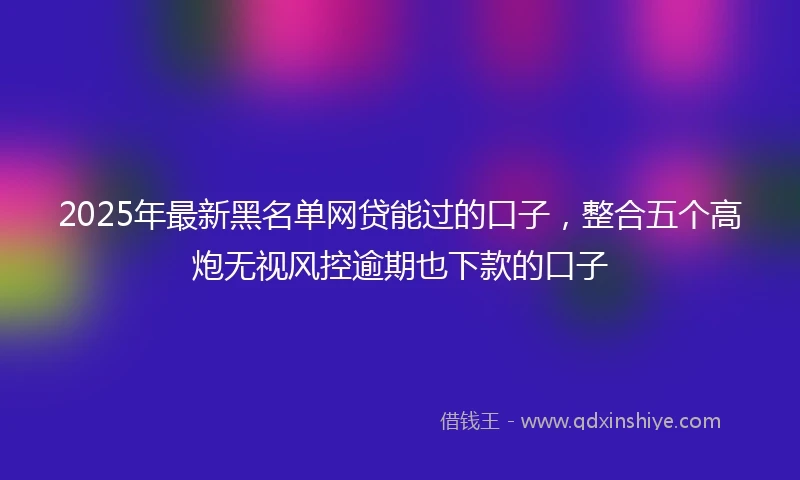 2025年最新黑名单网贷能过的口子，整合五个高炮无视风控逾期也下款的口子