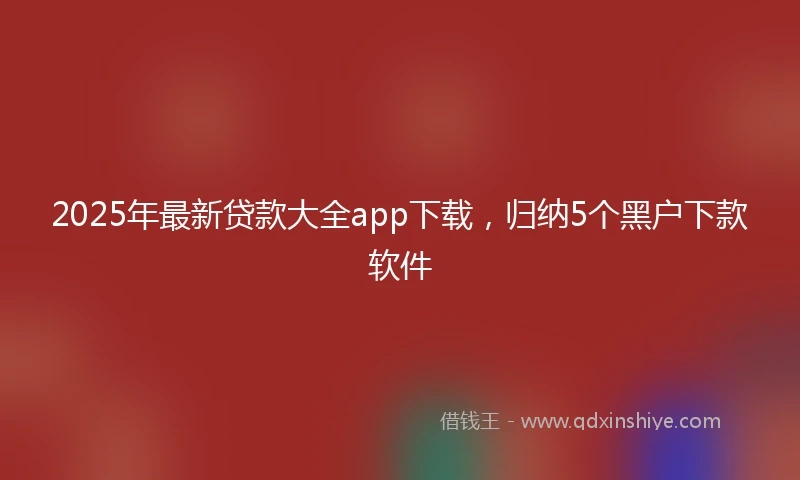 2025年最新贷款大全app下载，归纳5个黑户下款软件