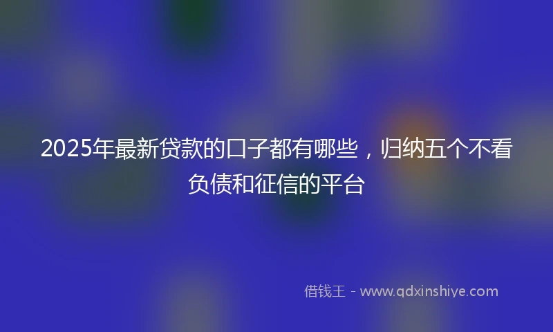 2025年最新贷款的口子都有哪些，归纳五个不看负债和征信的平台