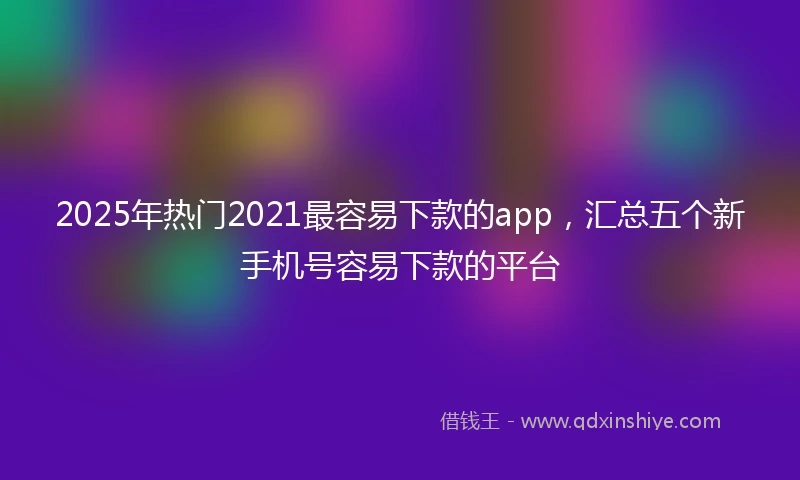 2025年热门2021最容易下款的app，汇总五个新手机号容易下款的平台