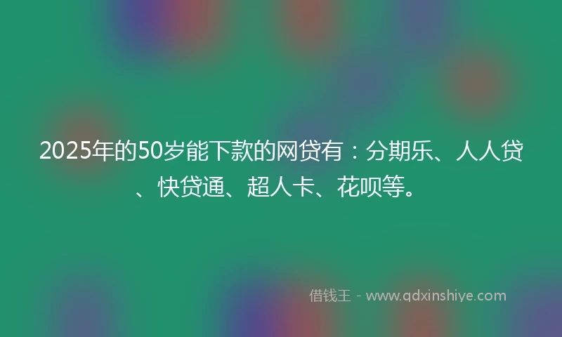 2025年的50岁能下款的网贷有：分期乐、人人贷、快贷通、超人卡、花呗等。