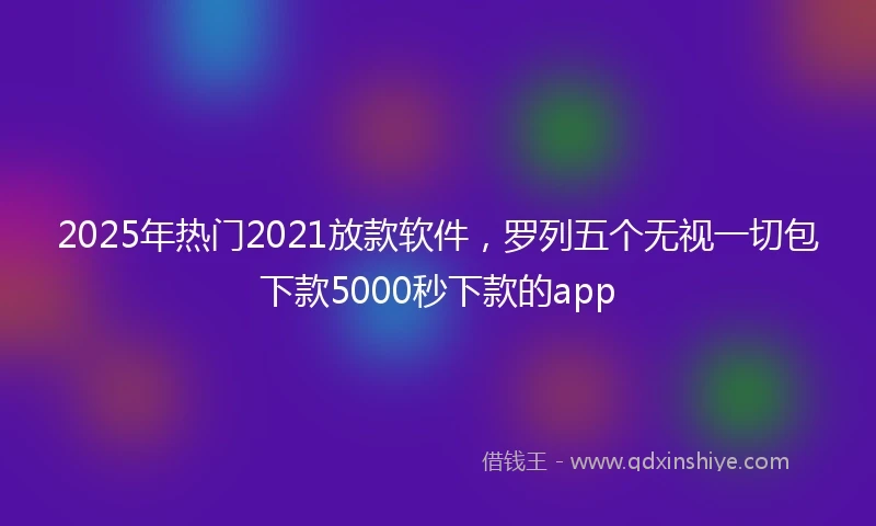 2025年热门2021放款软件，罗列五个无视一切包下款5000秒下款的app