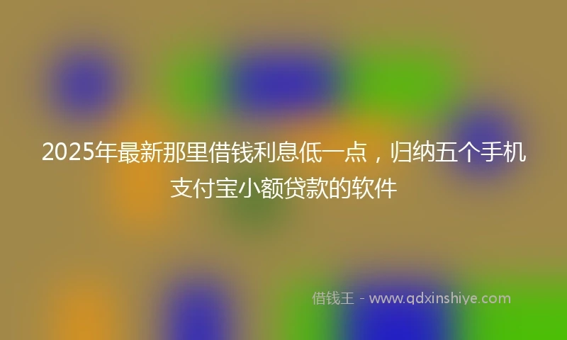 2025年最新那里借钱利息低一点，归纳五个手机支付宝小额贷款的软件