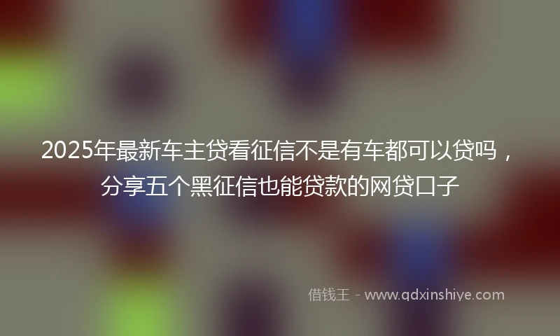 2025年最新车主贷看征信不是有车都可以贷吗，分享五个黑征信也能贷款的网贷口子