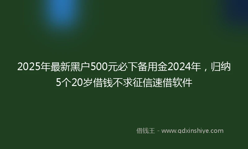 2025年最新黑户500元必下备用金2024年，归纳5个20岁借钱不求征信速借软件