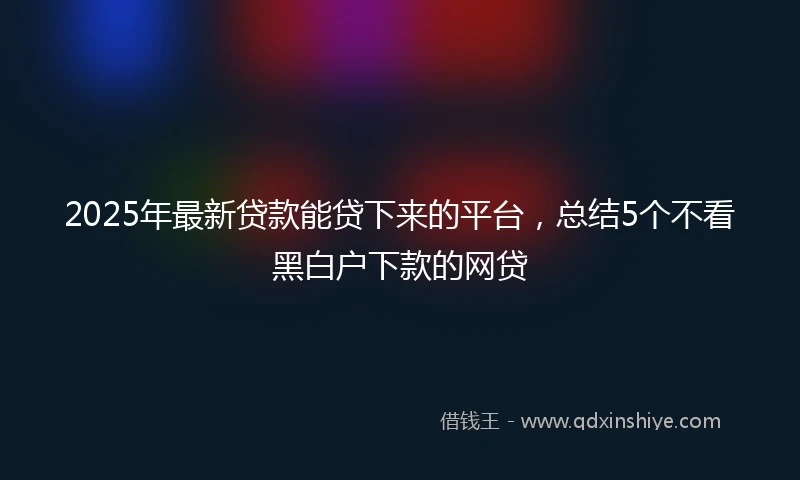 2025年最新贷款能贷下来的平台，总结5个不看黑白户下款的网贷