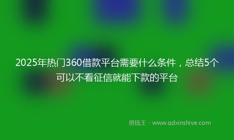 2025年热门360借款平台需要什么条件，总结5个可以不看征信就能下款的平台