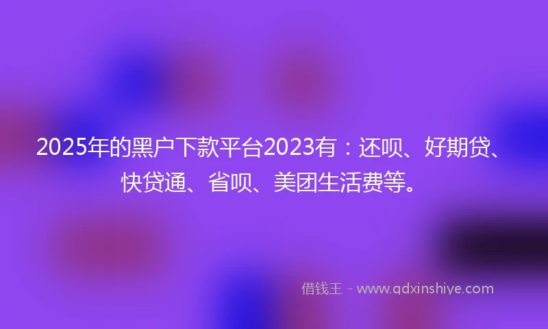 2025年的黑户下款平台2023有：还呗、好期贷、快贷通、省呗、美团生活费等。