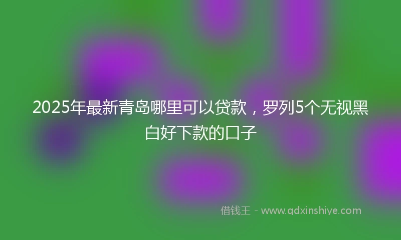 2025年最新青岛哪里可以贷款，罗列5个无视黑白好下款的口子