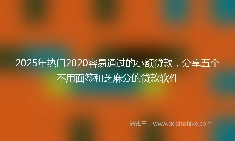 2025年热门2020容易通过的小额贷款，分享五个不用面签和芝麻分的贷款软件