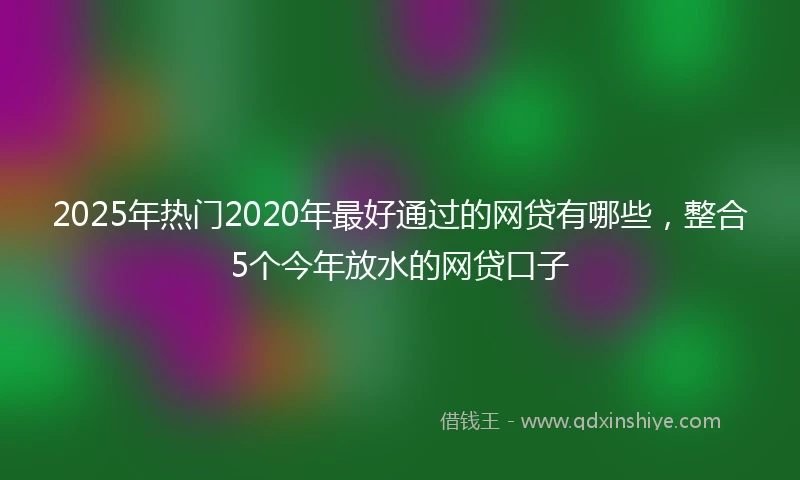 2025年热门2020年最好通过的网贷有哪些，整合5个今年放水的网贷口子