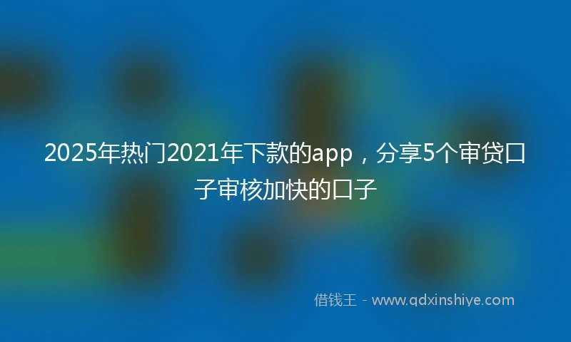 2025年热门2021年下款的app，分享5个审贷口子审核加快的口子