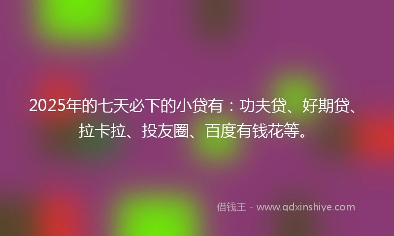 2025年的七天必下的小贷有：功夫贷、好期贷、拉卡拉、投友圈、百度有钱花等。
