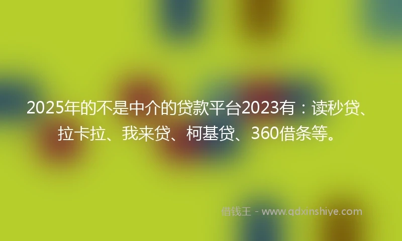 2025年的不是中介的贷款平台2023有：读秒贷、拉卡拉、我来贷、柯基贷、360借条等。