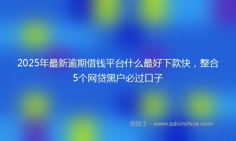2025年最新逾期借钱平台什么最好下款快，整合5个网贷黑户必过口子