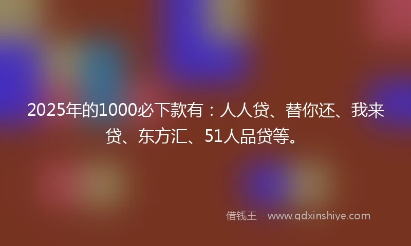 2025年的1000必下款有：人人贷、替你还、我来贷、东方汇、51人品贷等。