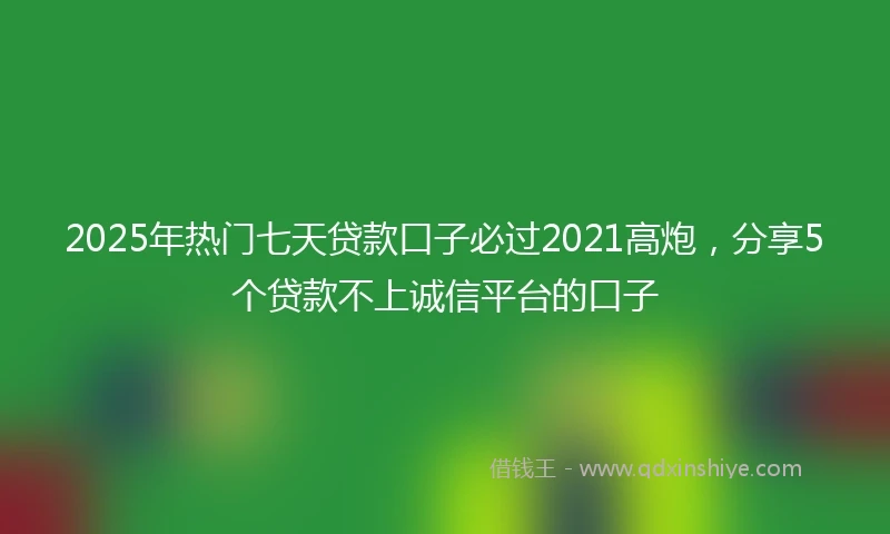 2025年热门七天贷款口子必过2021高炮，分享5个贷款不上诚信平台的口子