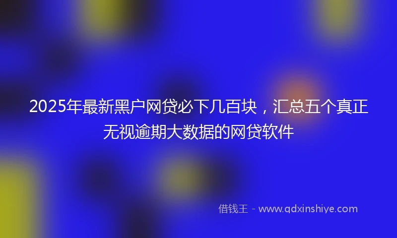 2025年最新黑户网贷必下几百块，汇总五个真正无视逾期大数据的网贷软件