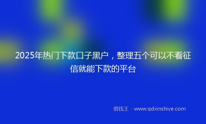 2025年热门下款口子黑户，整理五个可以不看征信就能下款的平台