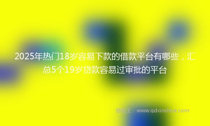 2025年热门18岁容易下款的借款平台有哪些，汇总5个19岁贷款容易过审批的平台