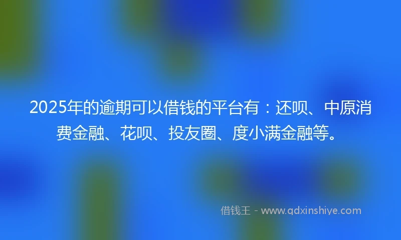 2025年的逾期可以借钱的平台有：还呗、中原消费金融、花呗、投友圈、度小满金融等。