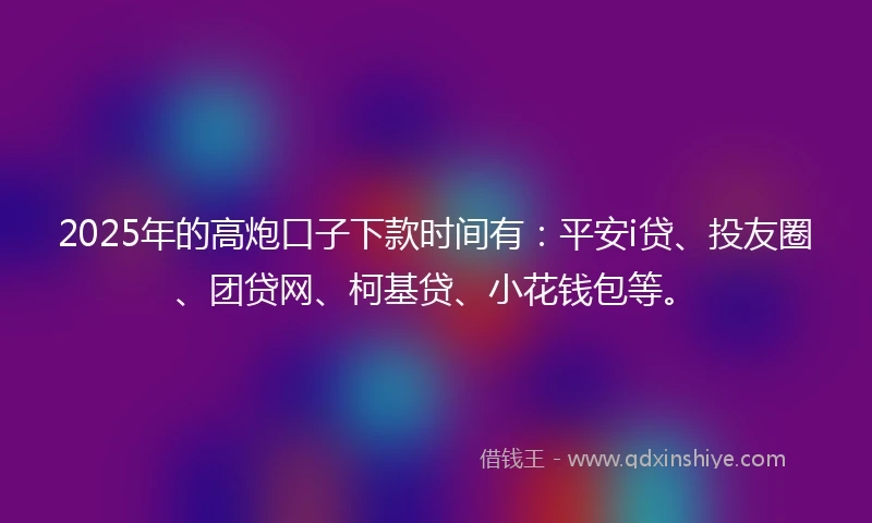 2025年的高炮口子下款时间有：平安i贷、投友圈、团贷网、柯基贷、小花钱包等。