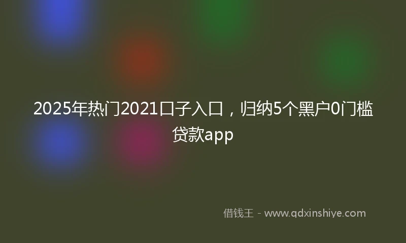 2025年热门2021口子入口，归纳5个黑户0门槛贷款app