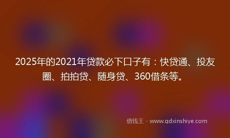 2025年的2021年贷款必下口子有：快贷通、投友圈、拍拍贷、随身贷、360借条等。