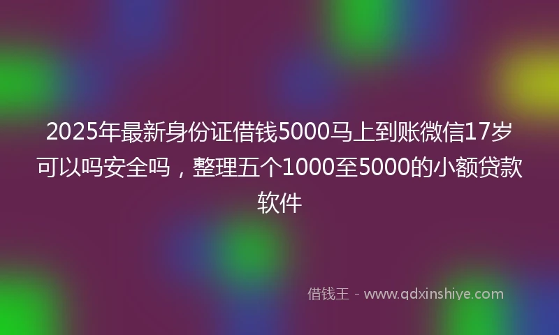 2025年最新身份证借钱5000马上到账微信17岁可以吗安全吗，整理五个1000至5000的小额贷款软件