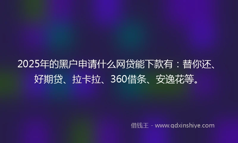 2025年的黑户申请什么网贷能下款有：替你还、好期贷、拉卡拉、360借条、安逸花等。
