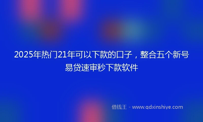 2025年热门21年可以下款的口子，整合五个新号易贷速审秒下款软件