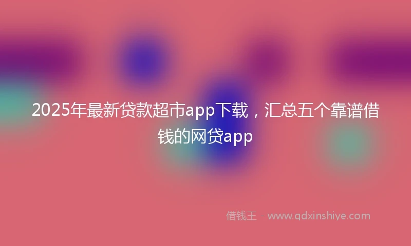 2025年最新贷款超市app下载，汇总五个靠谱借钱的网贷app