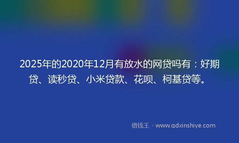 2025年的2020年12月有放水的网贷吗有：好期贷、读秒贷、小米贷款、花呗、柯基贷等。