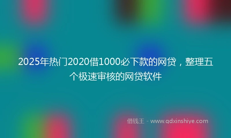 2025年热门2020借1000必下款的网贷，整理五个极速审核的网贷软件