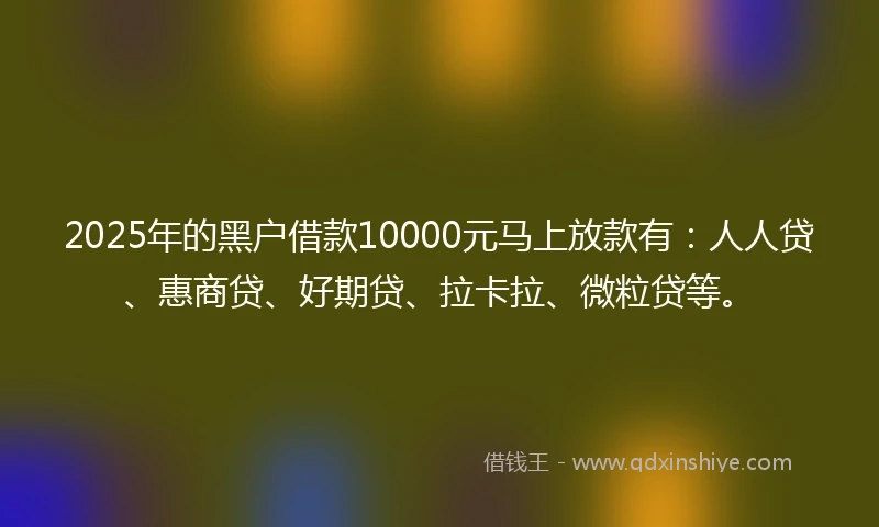 2025年的黑户借款10000元马上放款有：人人贷、惠商贷、好期贷、拉卡拉、微粒贷等。