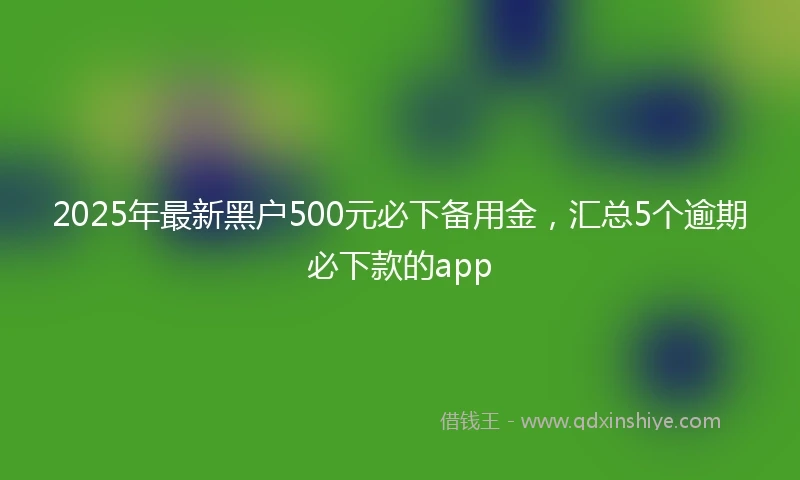 2025年最新黑户500元必下备用金，汇总5个逾期必下款的app