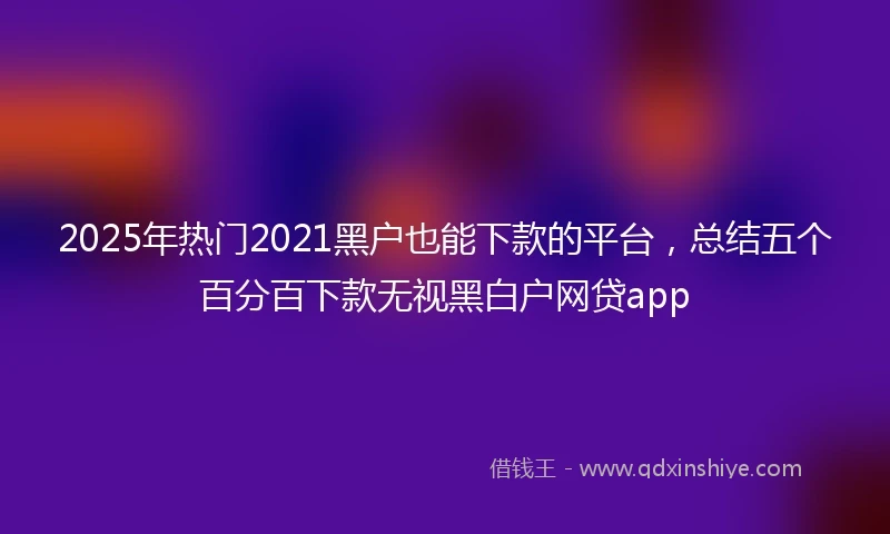 2025年热门2021黑户也能下款的平台，总结五个百分百下款无视黑白户网贷app