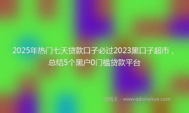 2025年热门七天贷款口子必过2023黑口子超市，总结5个黑户0门槛贷款平台