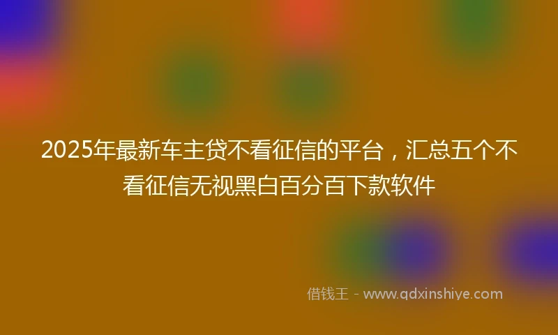 2025年最新车主贷不看征信的平台，汇总五个不看征信无视黑白百分百下款软件