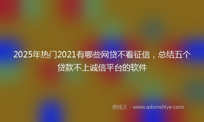 2025年热门2021有哪些网贷不看征信，总结五个贷款不上诚信平台的软件